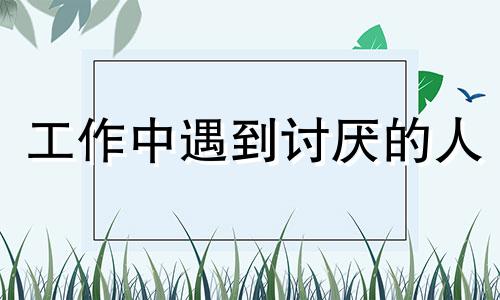 工作中遇到讨厌的人 工作不讨厌,讨厌工作上遇到的人