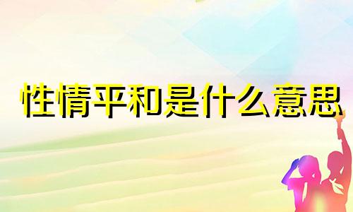 性情平和是什么意思 性情平和,正直大气,温柔善良,低调谦虚