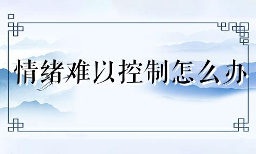 情绪难以控制怎么办 情绪难以控制感觉自己精神有问题怎么办