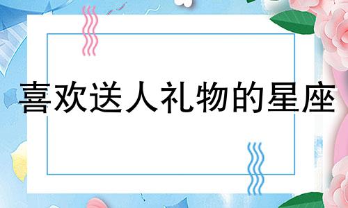 喜欢送人礼物的星座 喜欢给朋友送礼物的人