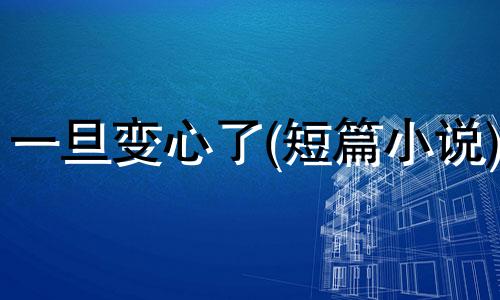 一旦变心了(短篇小说) 一旦变了心就像变了一个人什么歌