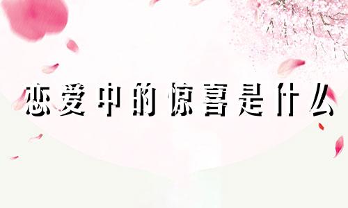 恋爱中的惊喜是什么 谈恋爱最浪漫的星座