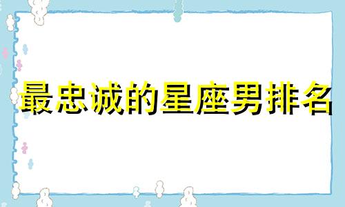 最忠诚的星座男排名 最忠诚的十二星座