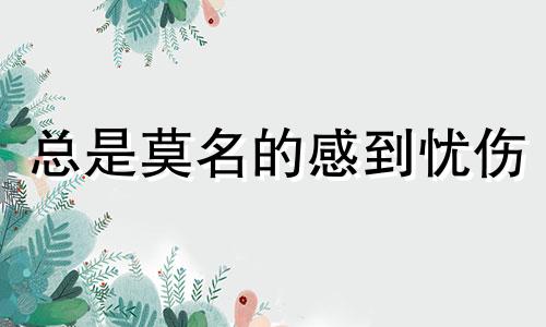 总是莫名的感到忧伤 总是莫名很悲伤,我是不是出现问题了