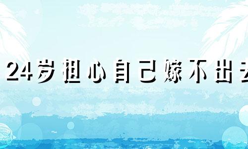 24岁担心自己嫁不出去 才二十几岁,就担心这辈子再也遇不到喜欢的人了