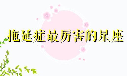 拖延症最厉害的星座 爱拖延的星座