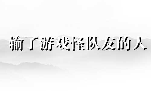 输了游戏怪队友的人 游戏输了就只会怪别人