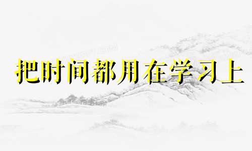 把时间都用在学习上 把时间用在学习上,把心思用在工作上