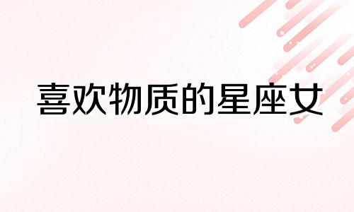 喜欢物质的星座女 喜欢物质的女人叫什么