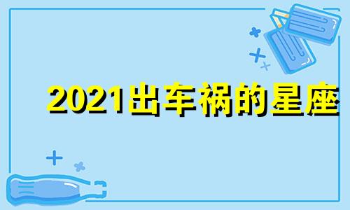 2021出车祸的星座 哪个星座出车祸的人最多