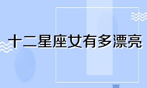 十二星座女有多漂亮 12星座女生美丽排名