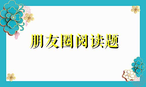 朋友圈阅读题 阅读理解是你的朋友圈是什么意思