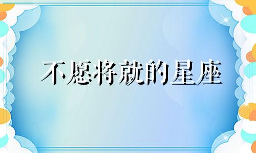 不愿将就的星座 不想将就,就去努力成就是什么意思