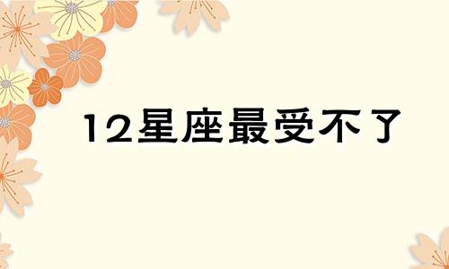 12星座最受不了 十二星座哪个最不受待见