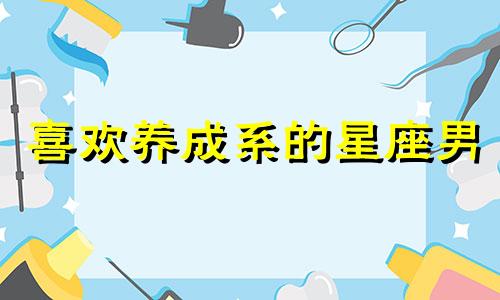 喜欢养成系的星座男 哪些星座男喜欢成熟的女朋友