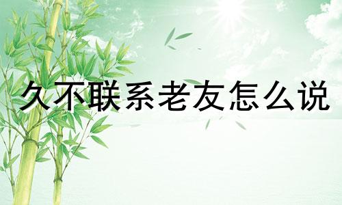 久不联系老友怎么说 好久不联系的老朋友