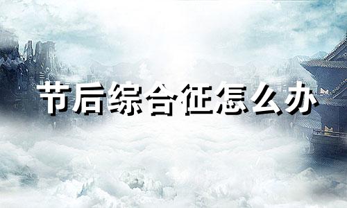 节后综合征怎么办 节后综合症的原因是什么