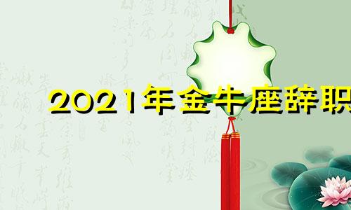 2021年金牛座辞职 金牛座跳槽运势