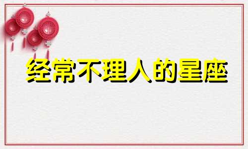 经常不理人的星座 什么星座你不理她她反而找你了