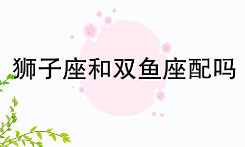 狮子座和双鱼座配吗 婚姻