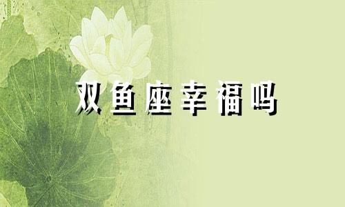 双鱼座幸福吗 双鱼座爱情匹配星座