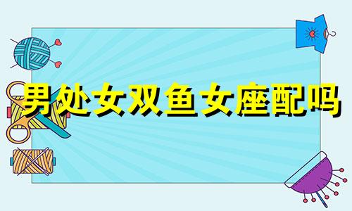 男处女双鱼女座配吗 处女男座和双鱼女座合适吗