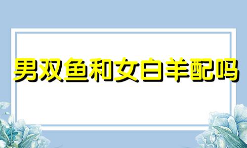 男双鱼和女白羊配吗 男双鱼座与女白羊座配对怎样?