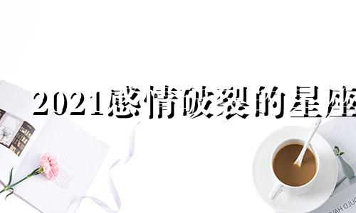 2021感情破裂的星座 2022年感情破裂的星座