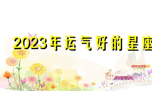 2023年运气好的星座 2023年运势怎么样