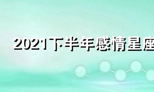 2021下半年感情星座 2021年下半年星座感情运势