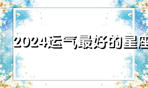 2024运气最好的星座 2024年运势最好的4生肖