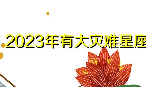 2023年有大灾难星座男 2023年开始走十年好运的星座