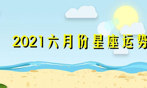 2021六月份星座运势 2020年12星座6月份星座运势