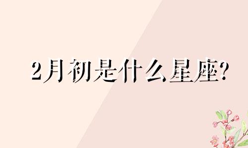 2月初是什么星座? 2月初六是什么星座?