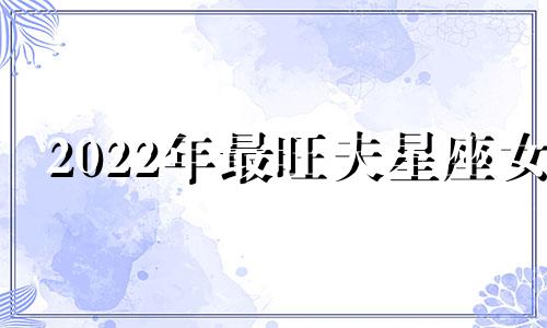 2022年最旺夫星座女 2021年旺夫生肖