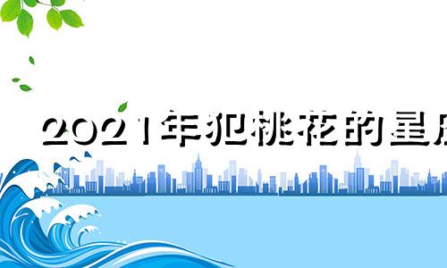 2021年犯桃花的星座 2021年犯桃花运