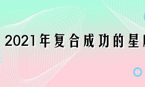 2021年复合成功的星座 2021年会复合的星座组合