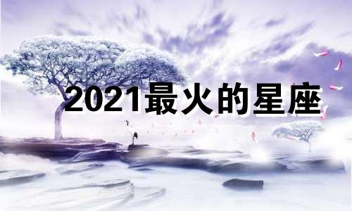 2021最火的星座 2021年最好的星座是什么