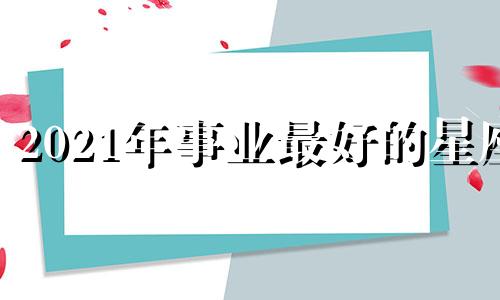 2021年事业最好的星座 2021年哪个星座事业有成