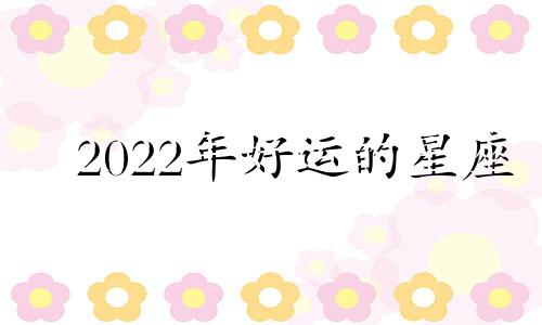 2022年好运的星座 2022年有喜的星座