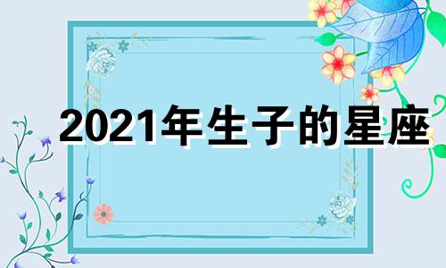 2021年生子的星座 2021年出生的宝宝星座哪个好