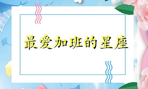 最爱加班的星座 加班工作的人最可爱