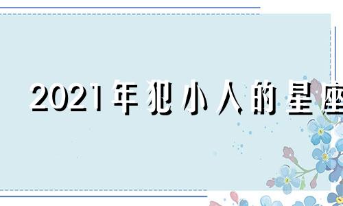 2021年犯小人的星座 2020年犯小人的生肖男