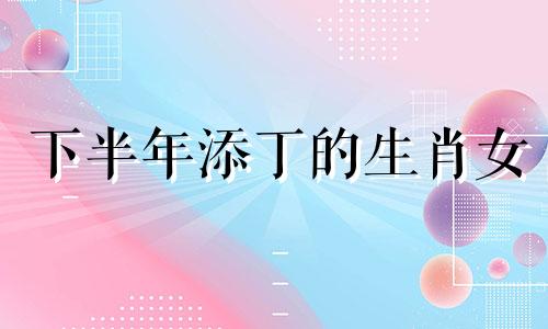 下半年添丁的生肖女 2021下半年哪天生孩子比较好