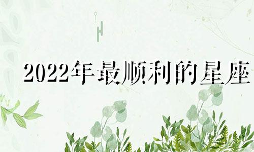 2022年最顺利的星座 2021年最顺的是哪几个星座