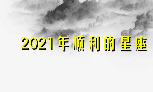 2021年顺利的星座 2021年整年最顺的星座