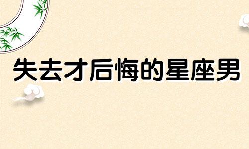 失去才后悔的星座男 不懂得珍惜的星座是你吗