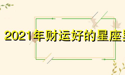 2021年财运好的星座男 2021年财运最好的星座