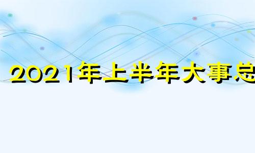 2021年上半年大事总结 2021年上半年发生的时事