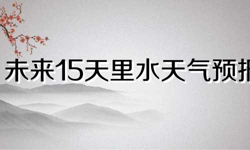 未来15天里水天气预报 未来15天内的天气预报